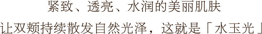 紧致、透亮、水润的美丽肌肤 让双颊持续散发自然光泽，这就是「水玉光」