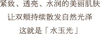 紧致、透亮、水润的美丽肌肤 让双颊持续散发自然光泽 这就是「水玉光」