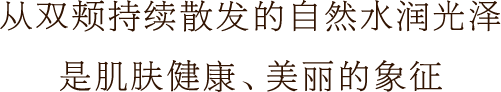 从双颊持续散发的自然水润光泽 是肌肤健康、美丽的象征