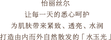 怡丽丝尔 让每一天的悉心呵护 为肌肤带来紧致、透亮、水润 打造由内而外自然散发的「水玉光」